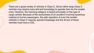 There are a great variety of vehicles in Class C. Some rather large Class C
vehicles may require more skill and knowledge to operate than do the smaller
ones. However, the licensing category is based principally on the type of
cargo carried. Because of the seriousness of an accident involving hazardous
material or human passengers, the safe operation of even the smaller
vehicles in Class C requires special knowledge and the drivers of these
vehicles must have a CDL.
 