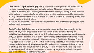 Double and Triple Trailers (T). Many drivers who are qualified to drive Class A
vehicles may wish to pull double or triple trailers. Research shows that
considerable additional knowledge and skill is necessary to safely pull double and
triple trailers in various traffic conditions and driving environments. Consequently,
adding the endorsement to the licenses of Class A drivers is necessary if they wish
to pull double or triple trailers.
A special knowledge examination on the problems associated with pulling multiple
trailers must be passed.
Tank Vehicle (N). Drivers of any commercial motor vehicle that is designed to
transport any liquid or gaseous materials within a tank or tanks having an
individual rated capacity of more than 119 gallons and an aggregate rated capacity
of 1,000 gallons or more that is either permanently or temporarily attached to the
vehicle or the chassis must obtain this endorsement. Applies to Class A, B and C
(only applicable to Class C if the vehicle is hauling hazardous materials) vehicles.
Liquids in bulk cause driving control problems because the cargo is heavy, prone
to shifting, and has a high center of gravity. These drivers must pass a special
knowledge examination on the problems posed by large volume liquid cargos to
add the endorsement to their CDL/CLP.
 