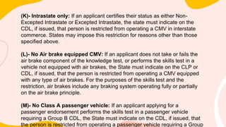 (K)- Intrastate only: If an applicant certifies their status as either Non-
Excepted Intrastate or Excepted Intrastate, the state must indicate on the
CDL, if issued, that person is restricted from operating a CMV in interstate
commerce. States may impose this restriction for reasons other than those
specified above.
(L)- No Air brake equipped CMV: If an applicant does not take or fails the
air brake component of the knowledge test, or performs the skills test in a
vehicle not equipped with air brakes, the State must indicate on the CLP or
CDL, if issued, that the person is restricted from operating a CMV equipped
with any type of air brakes. For the purposes of the skills test and the
restriction, air brakes include any braking system operating fully or partially
on the air brake principle.
(M)- No Class A passenger vehicle: If an applicant applying for a
passenger endorsement performs the skills test in a passenger vehicle
requiring a Group B CDL, the State must indicate on the CDL, if issued, that
the person is restricted from operating a passenger vehicle requiring a Group
 