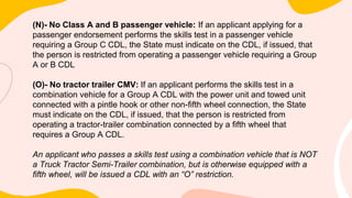 (N)- No Class A and B passenger vehicle: If an applicant applying for a
passenger endorsement performs the skills test in a passenger vehicle
requiring a Group C CDL, the State must indicate on the CDL, if issued, that
the person is restricted from operating a passenger vehicle requiring a Group
A or B CDL
(O)- No tractor trailer CMV: If an applicant performs the skills test in a
combination vehicle for a Group A CDL with the power unit and towed unit
connected with a pintle hook or other non-fifth wheel connection, the State
must indicate on the CDL, if issued, that the person is restricted from
operating a tractor-trailer combination connected by a fifth wheel that
requires a Group A CDL.
An applicant who passes a skills test using a combination vehicle that is NOT
a Truck Tractor Semi-Trailer combination, but is otherwise equipped with a
fifth wheel, will be issued a CDL with an “O” restriction.
 