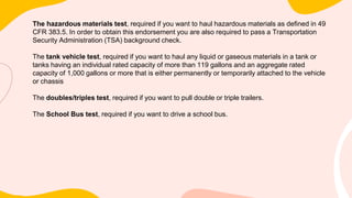 The hazardous materials test, required if you want to haul hazardous materials as defined in 49
CFR 383.5. In order to obtain this endorsement you are also required to pass a Transportation
Security Administration (TSA) background check.
The tank vehicle test, required if you want to haul any liquid or gaseous materials in a tank or
tanks having an individual rated capacity of more than 119 gallons and an aggregate rated
capacity of 1,000 gallons or more that is either permanently or temporarily attached to the vehicle
or chassis
The doubles/triples test, required if you want to pull double or triple trailers.
The School Bus test, required if you want to drive a school bus.
 