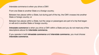 Interstate commerce is when you drive a CMV:
From one State to another State or a foreign country;
Between two places within a State, but during part of the trip, the CMV crosses into another
State or foreign country; or
Between two places within a State, but the cargo or passengers are part of a trip that began
or will end in another State or foreign country.
Intrastate commerce is when you drive a CMV within a State and you do not meet any of the
descriptions above for interstate commerce.
If you operate in both intrastate commerce and interstate commerce, you must choose
interstate commerce.
 