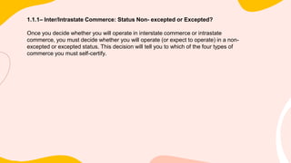 1.1.1– Inter/Intrastate Commerce: Status Non- excepted or Excepted?
Once you decide whether you will operate in interstate commerce or intrastate
commerce, you must decide whether you will operate (or expect to operate) in a non-
excepted or excepted status. This decision will tell you to which of the four types of
commerce you must self-certify.
 