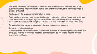 In custom harvesting on a farm or to transport farm machinery and supplies used in the
custom harvesting operation to and from a farm or to transport custom harvested crops to
storage or market;
Beekeeper in the seasonal transportation of bees;
Controlled and operated by a farmer, but is not a combination vehicle (power unit and towed
unit), and is used to transport agricultural products, farm machinery or farm supplies (no
placardable hazardous materials) to and from a farm and within 150 air-miles of the farm;
As a private motor carrier of passengers for non- business purposes; or
To transport migrant workers.
If you answered yes to one or more of the above activities as the only operation in which you
drive, you operate in excepted interstate commerce and do not need a Federal medical
examiner’s certificate.
 