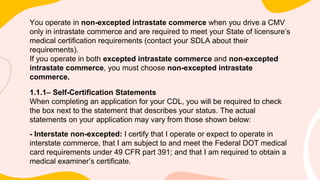 You operate in non-excepted intrastate commerce when you drive a CMV
only in intrastate commerce and are required to meet your State of licensure’s
medical certification requirements (contact your SDLA about their
requirements).
If you operate in both excepted intrastate commerce and non-excepted
intrastate commerce, you must choose non-excepted intrastate
commerce.
1.1.1– Self-Certification Statements
When completing an application for your CDL, you will be required to check
the box next to the statement that describes your status. The actual
statements on your application may vary from those shown below:
- Interstate non-excepted: I certify that I operate or expect to operate in
interstate commerce, that I am subject to and meet the Federal DOT medical
card requirements under 49 CFR part 391; and that I am required to obtain a
medical examiner’s certificate.
 