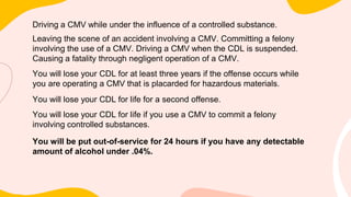 Driving a CMV while under the influence of a controlled substance.
Leaving the scene of an accident involving a CMV. Committing a felony
involving the use of a CMV. Driving a CMV when the CDL is suspended.
Causing a fatality through negligent operation of a CMV.
You will lose your CDL for at least three years if the offense occurs while
you are operating a CMV that is placarded for hazardous materials.
You will lose your CDL for life for a second offense.
You will lose your CDL for life if you use a CMV to commit a felony
involving controlled substances.
You will be put out-of-service for 24 hours if you have any detectable
amount of alcohol under .04%.
 