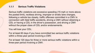 1.1.1 Serious Traffic Violations
Serious traffic violations are excessive speeding (15 mph or more above
the posted limit), reckless driving, improper or erratic lane changes,
following a vehicle too closely, traffic offenses committed in a CMV in
connection with fatal traffic accidents, driving a CMV without obtaining a
CDL or having a CDL in the driver’s possession, and driving a CMV
without the proper class of CDL and/or endorsements.
You will lose your CDL:
For at least 60 days if you have committed two serious traffic violations
within a three-year period involving a CMV.
For at least 120 days for three or more serious traffic violations within a
three-year period involving a CMV.
 