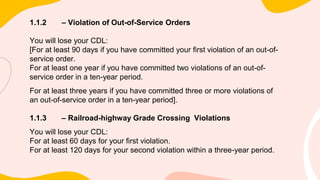 1.1.2 – Violation of Out-of-Service Orders
You will lose your CDL:
[For at least 90 days if you have committed your first violation of an out-of-
service order.
For at least one year if you have committed two violations of an out-of-
service order in a ten-year period.
For at least three years if you have committed three or more violations of
an out-of-service order in a ten-year period].
1.1.3 – Railroad-highway Grade Crossing Violations
You will lose your CDL:
For at least 60 days for your first violation.
For at least 120 days for your second violation within a three-year period.
 