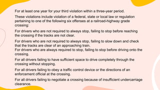 For at least one year for your third violation within a three-year period.
These violations include violation of a federal, state or local law or regulation
pertaining to one of the following six offenses at a railroad-highway grade
crossing:
For drivers who are not required to always stop, failing to stop before reaching
the crossing if the tracks are not clear.
For drivers who are not required to always stop, failing to slow down and check
that the tracks are clear of an approaching train.
For drivers who are always required to stop, failing to stop before driving onto the
crossing.
For all drivers failing to have sufficient space to drive completely through the
crossing without stopping.
For all drivers failing to obey a traffic control device or the directions of an
enforcement official at the crossing.
For all drivers failing to negotiate a crossing because of insufficient undercarriage
clearance.
 