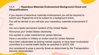 1.1.1 – Hazardous Materials Endorsement Background Check and
Disqualifications
If you require a hazardous materials endorsement you will be required to
submit your fingerprints and be subject to a background check.
You will be denied or you will lose your hazardous materials endorsement if
you:
Are not a lawful permanent resident of the United States.
Renounce your United States citizenship.
Are wanted or under indictment for certain felonies.
Have a conviction in military or civilian court for certain felonies.
Have been adjudicated as lacking mental capacity or have been involuntarily
committed to a mental health facility as specified in §1572.109.
Are considered to pose a security threat as determined by the Transportation
Security Administration.
 