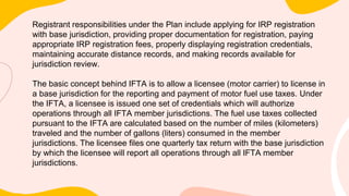 Registrant responsibilities under the Plan include applying for IRP registration
with base jurisdiction, providing proper documentation for registration, paying
appropriate IRP registration fees, properly displaying registration credentials,
maintaining accurate distance records, and making records available for
jurisdiction review.
The basic concept behind IFTA is to allow a licensee (motor carrier) to license in
a base jurisdiction for the reporting and payment of motor fuel use taxes. Under
the IFTA, a licensee is issued one set of credentials which will authorize
operations through all IFTA member jurisdictions. The fuel use taxes collected
pursuant to the IFTA are calculated based on the number of miles (kilometers)
traveled and the number of gallons (liters) consumed in the member
jurisdictions. The licensee files one quarterly tax return with the base jurisdiction
by which the licensee will report all operations through all IFTA member
jurisdictions.
 
