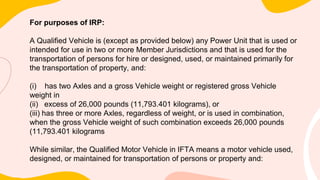 For purposes of IRP:
A Qualified Vehicle is (except as provided below) any Power Unit that is used or
intended for use in two or more Member Jurisdictions and that is used for the
transportation of persons for hire or designed, used, or maintained primarily for
the transportation of property, and:
(i) has two Axles and a gross Vehicle weight or registered gross Vehicle
weight in
(ii) excess of 26,000 pounds (11,793.401 kilograms), or
(iii) has three or more Axles, regardless of weight, or is used in combination,
when the gross Vehicle weight of such combination exceeds 26,000 pounds
(11,793.401 kilograms
While similar, the Qualified Motor Vehicle in IFTA means a motor vehicle used,
designed, or maintained for transportation of persons or property and:
 