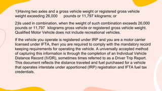 1)Having two axles and a gross vehicle weight or registered gross vehicle
weight exceeding 26,000 pounds or 11,797 kilograms; or
2)Is used in combination, when the weight of such combination exceeds 26,000
pounds or 11,797 kilograms gross vehicle or registered gross vehicle weight.
Qualified Motor Vehicle does not include recreational vehicles.
If the vehicle you operate is registered under IRP and you are a motor carrier
licensed under IFTA, then you are required to comply with the mandatory record
keeping requirements for operating the vehicle. A universally accepted method
of capturing this information is through the completion of an Individual Vehicle
Distance Record (IVDR), sometimes times referred to as a Driver Trip Report.
This document reflects the distance traveled and fuel purchased for a vehicle
that operates interstate under apportioned (IRP) registration and IFTA fuel tax
credentials.
 