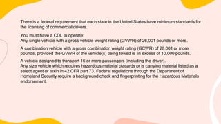 There is a federal requirement that each state in the United States have minimum standards for
the licensing of commercial drivers.
You must have a CDL to operate:
Any single vehicle with a gross vehicle weight rating (GVWR) of 26,001 pounds or more.
A combination vehicle with a gross combination weight rating (GCWR) of 26,001 or more
pounds, provided the GVWR of the vehicle(s) being towed is in excess of 10,000 pounds.
A vehicle designed to transport 16 or more passengers (including the driver).
Any size vehicle which requires hazardous material placards or is carrying material listed as a
select agent or toxin in 42 CFR part 73. Federal regulations through the Department of
Homeland Security require a background check and fingerprinting for the Hazardous Materials
endorsement.
 