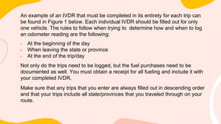 An example of an IVDR that must be completed in its entirety for each trip can
be found in Figure 1 below. Each individual IVDR should be filled out for only
one vehicle. The rules to follow when trying to determine how and when to log
an odometer reading are the following:
• At the beginning of the day
• When leaving the state or province
• At the end of the trip/day
Not only do the trips need to be logged, but the fuel purchases need to be
documented as well. You must obtain a receipt for all fueling and include it with
your completed IVDR.
Make sure that any trips that you enter are always filled out in descending order
and that your trips include all state/provinces that you traveled through on your
route.
 