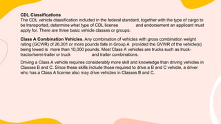 CDL Classifications
The CDL vehicle classification included in the federal standard, together with the type of cargo to
be transported, determine what type of CDL license and endorsement an applicant must
apply for. There are three basic vehicle classes or groups:
Class A Combination Vehicles. Any combination of vehicles with gross combination weight
rating (GCWR) of 26,001 or more pounds falls in Group A provided the GVWR of the vehicle(s)
being towed is more than 10,000 pounds. Most Class A vehicles are trucks such as truck-
tractor/semi-trailer or truck and trailer combinations.
Driving a Class A vehicle requires considerably more skill and knowledge than driving vehicles in
Classes B and C. Since these skills include those required to drive a B and C vehicle, a driver
who has a Class A license also may drive vehicles in Classes B and C.
 