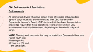 CDL Endorsements & Restrictions
Endorsements
All commercial drivers who drive certain types of vehicles or haul certain
types of cargo must add endorsements to their CDL license and/or
Commercial Learner’s Permit (CLP) to show that they have the specialized
knowledge required for these operations. There are six kinds of CDL
endorsements that may be required, depending on the vehicle or type of
cargo.
NOTE: The only endorsements that may be added to a Commercial Learner’s
Permit (CLP) are:
-Passenger (P);
-School bus (S); and
-Tank vehicle (N).
 