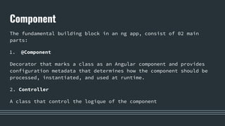 Component
The fundamental building block in an ng app, consist of 02 main
parts:
1. @Component
Decorator that marks a class as an Angular component and provides
configuration metadata that determines how the component should be
processed, instantiated, and used at runtime.
2. Controller
A class that control the logique of the component
 
