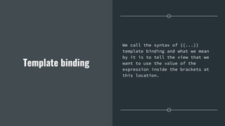 Template binding
We call the syntax of {{...}}
template binding and what we mean
by it is to tell the view that we
want to use the value of the
expression inside the brackets at
this location.
 