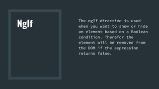 NgIf
The ngIf directive is used
when you want to show or hide
an element based on a Boolean
condition. Therefor the
element will be removed from
the DOM if the expression
returns false.
 
