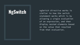 NgSwitch
ngSwitch directive works is
similar to how the switch
statement works which is by
allowing a single evaluation
of an expression, and then
display nested elements based
on the value that resulted
from that evaluation.
 