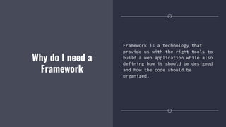 Why do I need a
Framework
Framework is a technology that
provide us with the right tools to
build a web application while also
defining how it should be designed
and how the code should be
organized.
 