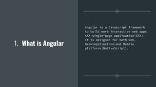 1. What is Angular
Angular is a Javascript framework
to build more interactive web apps
AKA single-page application(SPA).
It is designed for both Web,
Desktop(Electron)and Mobile
platforms(NativeScript).
 