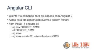 Angular CLI
• Cliente via comando para aplicações com Angular 2
• Ainda está em construção (Demos podem falhar)
• npm install -g angular-cli
• ng new PROJECT_NAME
• cd PROJECT_NAME
• ng serve
• ng serve --port 4201 --live-reload-port 49153
 