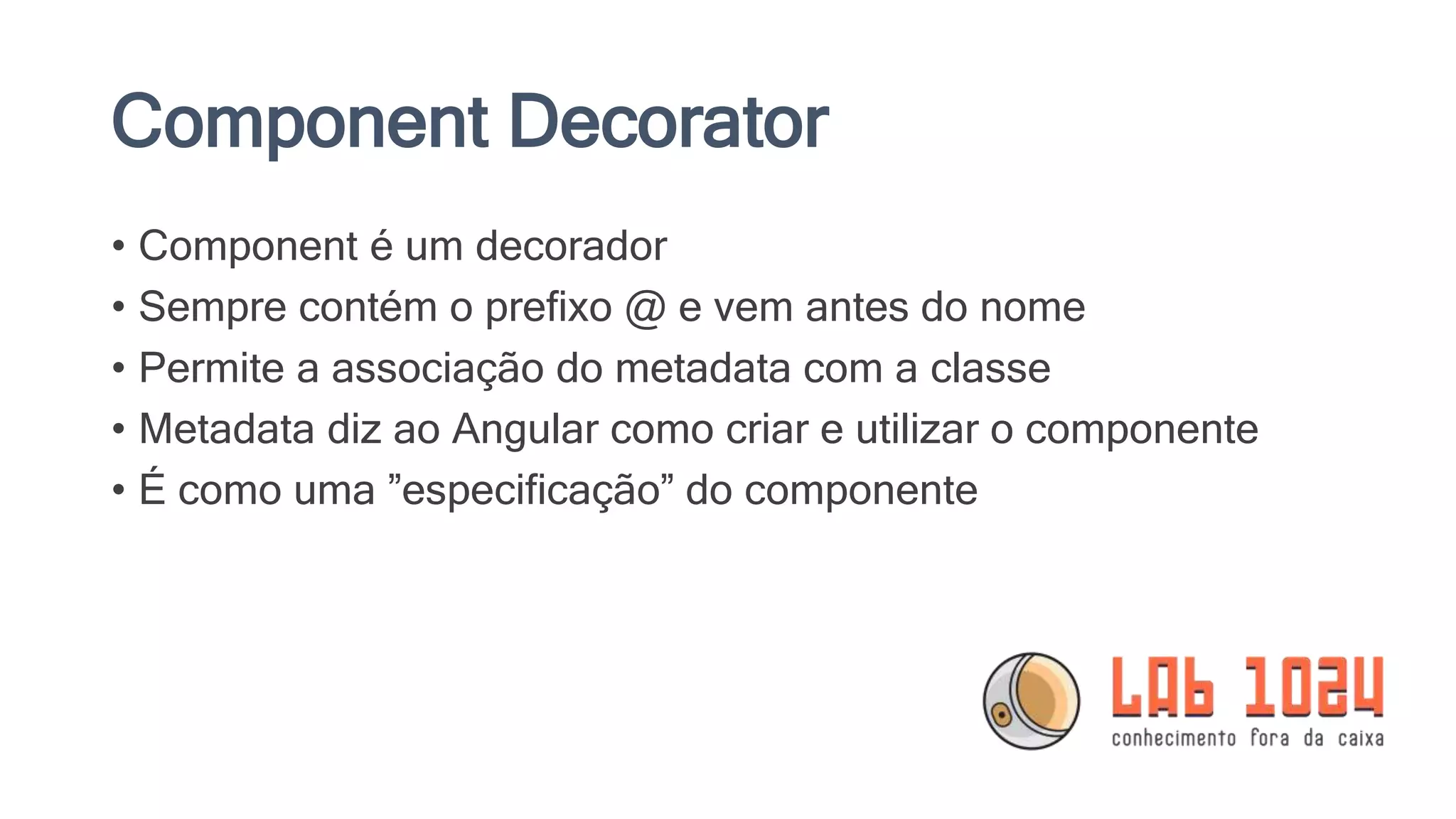 Component Decorator • Component é um decorador • Sempre contém o prefixo @ e vem antes do nome • Permite a associação do metadata com a classe • Metadata diz ao Angular como criar e utilizar o componente • É como uma ”especificação” do componente 