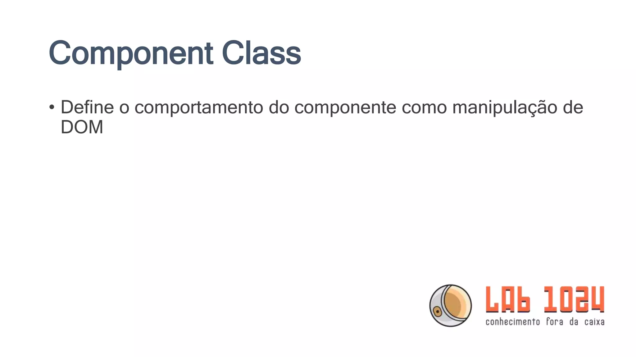 Component Class • Define o comportamento do componente como manipulação de DOM 