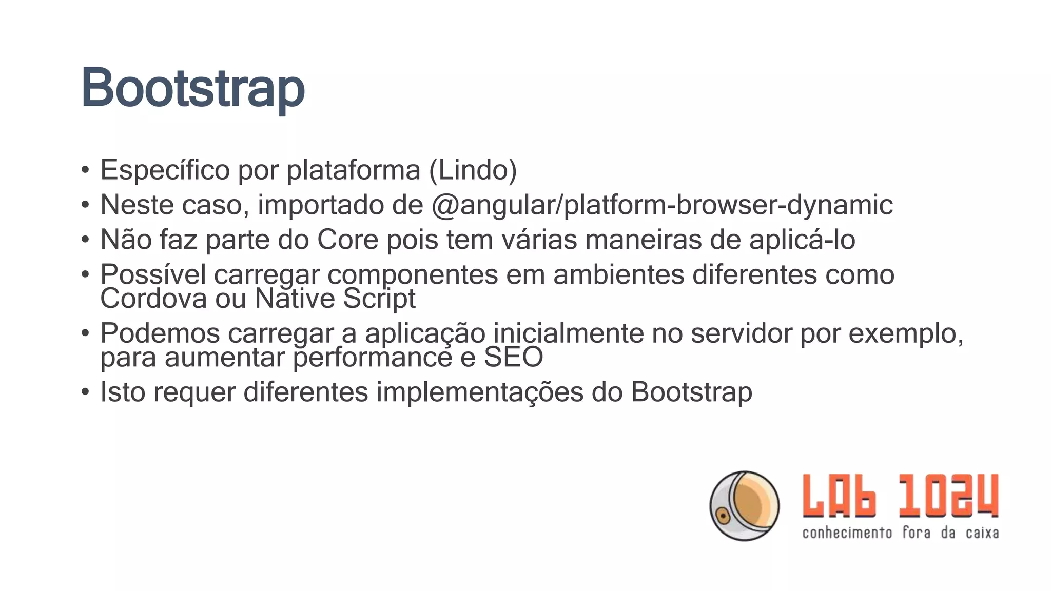 Bootstrap • Específico por plataforma (Lindo) • Neste caso, importado de @angular/platform-browser-dynamic • Não faz parte do Core pois tem várias maneiras de aplicá-lo • Possível carregar componentes em ambientes diferentes como Cordova ou Native Script • Podemos carregar a aplicação inicialmente no servidor por exemplo, para aumentar performance e SEO • Isto requer diferentes implementações do Bootstrap 