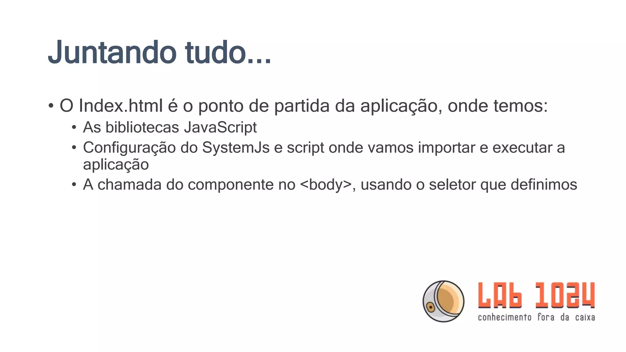 Juntando tudo... • O Index.html é o ponto de partida da aplicação, onde temos: • As bibliotecas JavaScript • Configuração do SystemJs e script onde vamos importar e executar a aplicação • A chamada do componente no <body>, usando o seletor que definimos 