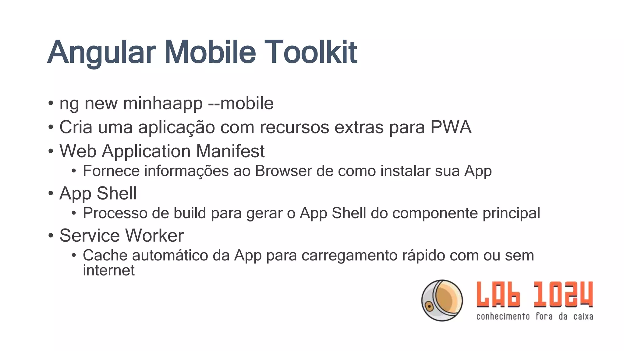 Angular Mobile Toolkit • ng new minhaapp --mobile • Cria uma aplicação com recursos extras para PWA • Web Application Manifest • Fornece informações ao Browser de como instalar sua App • App Shell • Processo de build para gerar o App Shell do componente principal • Service Worker • Cache automático da App para carregamento rápido com ou sem internet 