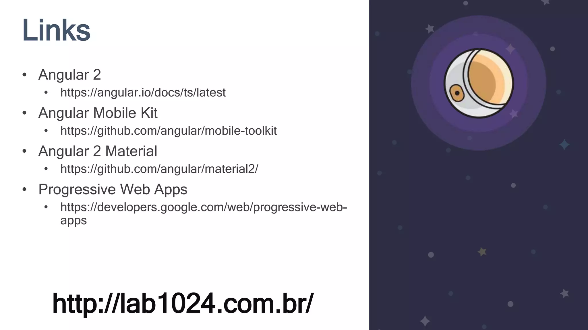 Links http://lab1024.com.br/ • Angular 2 • https://angular.io/docs/ts/latest • Angular Mobile Kit • https://github.com/angular/mobile-toolkit • Angular 2 Material • https://github.com/angular/material2/ • Progressive Web Apps • https://developers.google.com/web/progressive-web- apps 