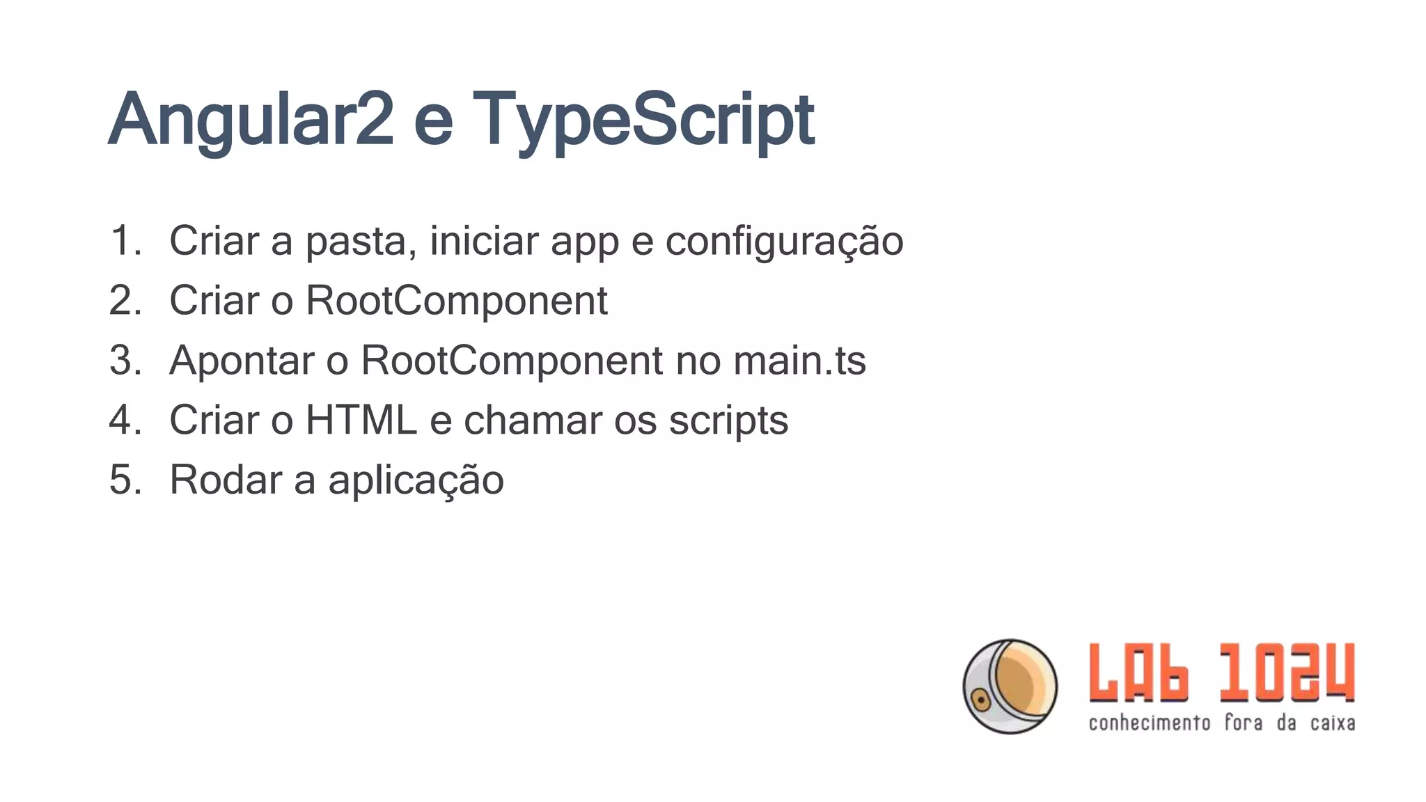 Angular2 e TypeScript 1. Criar a pasta, iniciar app e configuração 2. Criar o RootComponent 3. Apontar o RootComponent no main.ts 4. Criar o HTML e chamar os scripts 5. Rodar a aplicação 