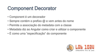 Component Decorator
• Component é um decorador
• Sempre contém o prefixo @ e vem antes do nome
• Permite a associação do metadata com a classe
• Metadata diz ao Angular como criar e utilizar o componente
• É como uma ”especificação” do componente
 