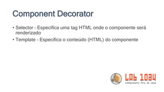 Component Decorator
• Selector – Especifica uma tag HTML onde o componente será
renderizado
• Template – Especifica o conteúdo (HTML) do componente
 