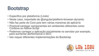 Bootstrap
• Específico por plataforma (Lindo)
• Neste caso, importado de @angular/platform-browser-dynamic
• Não faz parte do Core pois tem várias maneiras de aplicá-lo
• Possível carregar componentes em ambientes diferentes como
Cordova ou Native Script
• Podemos carregar a aplicação inicialmente no servidor por exemplo,
para aumentar performance e SEO
• Isto requer diferentes implementações do Bootstrap
 