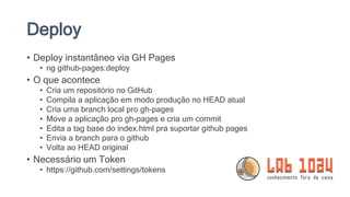 Deploy
• Deploy instantâneo via GH Pages
• ng github-pages:deploy
• O que acontece
• Cria um repositório no GitHub
• Compila a aplicação em modo produção no HEAD atual
• Cria uma branch local pro gh-pages
• Move a aplicação pro gh-pages e cria um commit
• Edita a tag base do index.html pra suportar github pages
• Envia a branch para o github
• Volta ao HEAD original
• Necessário um Token
• https://github.com/settings/tokens
 