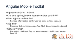Angular Mobile Toolkit
• ng new minhaapp --mobile
• Cria uma aplicação com recursos extras para PWA
• Web Application Manifest
• Fornece informações ao Browser de como instalar sua App
• App Shell
• Processo de build para gerar o App Shell do componente principal
• Service Worker
• Cache automático da App para carregamento rápido com ou sem
internet
 