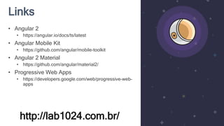 Links
http://lab1024.com.br/
• Angular 2
• https://angular.io/docs/ts/latest
• Angular Mobile Kit
• https://github.com/angular/mobile-toolkit
• Angular 2 Material
• https://github.com/angular/material2/
• Progressive Web Apps
• https://developers.google.com/web/progressive-web-
apps
 