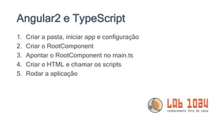 Angular2 e TypeScript
1. Criar a pasta, iniciar app e configuração
2. Criar o RootComponent
3. Apontar o RootComponent no main.ts
4. Criar o HTML e chamar os scripts
5. Rodar a aplicação
 