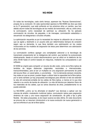 NG-WDM 1 de 22 fam/2015
NG-WDM
En todas las tecnologías, cada cierto tiempo, aparecen las “Nuevas Generaciones”,
propias de su evolución. En esta oportunidad aparece la NG-WDM (se dice que ésta
es la 3ª generación), que está sufriendo en los próximos años un cambio, que han
debido asumir todas las tecnologías de los medios de transmisión, ello es, entre otros,
la conmutación, como necesidad de optimizar su utilización. Se ha aplicado
conmutación de circuitos, de paquetes, o de mensajes; conmutación estadística o
secuencial; los datagramas o circuitos virtuales.
La optimización requerida va por la necesidad de mejorar la utilización de un recurso
que se agota y destinarlo a un usuario sólo por determinados tiempos de conexión
según sea su demanda, lo que lleva también una optimización en los costos
involucrados en los modelos de asignación de éstos para determinar una valorización
de los servicios.
La conmutación conlleva agregar una complejidad adicional a la tecnología de
transmisión propiamente tal: la inteligencia del control, que también ha evolucionado
drásticamente, desde el control electromecánico que se utilizó en la telefonía de los
años 50-60 hasta el control basado en máquinas, mediante los computadores o por
software.
El WDM se originó para compartir un recurso de alto costo, como es la fibra óptica de
tendidos de largas distancias (regionales, nacionales o internacionales,
transcontinentales), pero al ser un multiplex es una asignación permanente de parte
del recurso fibra: un canal óptico, o una lambda. Con la demanda siempre creciente,
hay redes en que se prevé, puedan llegar a utilizar toda la capacidad de la fibra óptica,
por lo tanto también ya hay propuestas tecnológicas para afrontar el reto de extender
la vida útil comercial-contable de los cables de fibra óptica, a menos en lo que dice
relación a su ancho de banda de utilización. La vida útil técnica por deterioro físico de
los materiales de los cables, que es varios decenios de años, probablemente no se
pueda extender.
La NG-WDM, ¿cómo se ha afrontado el desafío? Las técnicas a aplicar son las
mismas de antaño: modulación multinivel óptica, conmutación óptica para asignación
dinámica de rutas y una nueva asignación de canalización, de grilla a fija a grilla
flexible. De estas propuestas, la de mayor avance es ésta última. En este documento
se procura dar un resumen introductorio a la nueva evolución de nueva generación a
que se enfrenta el uso de la fibra óptica.
 