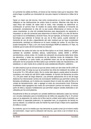 NG-WDM 20 de 22 fam/2015
en aumentar los cables de fibras, al menos en las mismas rutas que lo requieran. Sólo
podría llegar a justificar por diversidad de ruta para mejorar la tolerancia a fallas de la
red.
Hacer un mejor uso del recurso, trae como consecuencia un menor costo que debe
reflejarse en las distribuciones de costos hacia el servicio. Mientras más bajo de la
capa física del modelo de redes está el costo, más complejo es determinar su
contribución al servicio final. El modelo de costos debe establecer el horizonte de
evaluación considerando la vida útil, la que puede diferenciarse al menos en tres
casos importantes: la vida útil contable-financiera para depreciación de reposición e
impuestos; la vida útil comercial para determinar el retorno (ROI) y la vida útil técnica
que incide en la confiabilidad y duración física. Así por ejemplo, al introducir una nueva
tecnología que extienda el tiempo de uso de la fibra óptica, puede extender el
horizonte de uso de ella y dependiendo del valor residual que se haya considerado
previamente, cambiará su influencia en el nuevo modelo de costos. Si una fibra hoy
puede transportar 4 Tbps y con una nueva tecnología WDM se extiende a 6 Tbps, es
evidente que el costo del bit transmitido se reducirá.
Determinar los costos de toda una red de fibra óptica no es trivial, debido por la gran
cantidad de variables: tendidos aéreos, subterráneos, cables ADSS u OPGW;
servidumbres y obras civiles. Un modelo de cubicación de proyectos debe tener todos
los elementos, y todas las condiciones de las distintas zonas de instalación. Para
llegar a establecer un costo medio, es preferible hacer uso de las liquidaciones de
activación de los proyectos de fibra óptica que contienen todas las imputaciones y así
establecer un valor medio de la unidad de costo establecida (fibra/km; cable/km).
Un dato empírico que se conoce es que las obras civiles son del orden de 60 a 80% de
la inversión total. El rango se que se encuentran las cifras de instalación de cables de
fo es entre 10 y 100 us$ por metro. De no contar dato alguno, puede salvar la situación
considerar una media de us$ 50/mt cable instalado, el número de filamentos es entre
12 y 24 para redes de larga distancia. Las primeras aplicaciones de la red de larga
distancia fue interconectar centros de conmutación telefónica que permitían cientos de
llamadas simultáneas, por lo tantos era necesario llevar el costo de cable de fibra a la
unidad de llamada/minuto, valor a agregar al costo de comunicación local. Entonces
localidades debe agregarse dos nodos de conmutación (centros de tránsito, al menos
parte de ellos) y equipos multiplexores que permitían asignar canales dedicados a ser
utilizados por los conmutadores.
Actualmente la fibra se comparte con canales telefónicos dedicados (cada vez menos)
con circuitos dedicados para la transferencia de tráfico de paquetes (Fig.1). El primer
paso en la asignación de costos de la fibra será la unidad canal óptico (Lambda), por
tanto definir la capacidad potencial y la capacidad real y la proyección de tiempo en
que se utilizará. La unidad de costo de interés hoy será el bps ó Gbps como capacidad
de tráfico a cursar.
Es evidente, que en la medida que mas demanda se pueda cursar por el mismo medio
de transmisión, mayor será la utilización del recurso, que viene a ser el divisor de su
costo.
 