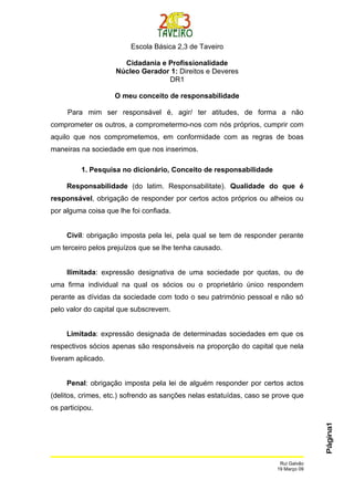 Escola Básica 2,3 de Taveiro

                      Cidadania e Profissionalidade
                    Núcleo Gerador 1: Direitos e Deveres
                                  DR1

                    O meu conceito de responsabilidade

     Para mim ser responsável é, agir/ ter atitudes, de forma a não
comprometer os outros, a comprometermo-nos com nós próprios, cumprir com
aquilo que nos comprometemos, em conformidade com as regras de boas
maneiras na sociedade em que nos inserimos.

          1. Pesquisa no dicionário, Conceito de responsabilidade

     Responsabilidade (do latim. Responsabilitate). Qualidade do que é
responsável, obrigação de responder por certos actos próprios ou alheios ou
por alguma coisa que lhe foi confiada.


     Civil: obrigação imposta pela lei, pela qual se tem de responder perante
um terceiro pelos prejuízos que se lhe tenha causado.


     Ilimitada: expressão designativa de uma sociedade por quotas, ou de
uma firma individual na qual os sócios ou o proprietário único respondem
perante as dívidas da sociedade com todo o seu património pessoal e não só
pelo valor do capital que subscrevem.


     Limitada: expressão designada de determinadas sociedades em que os
respectivos sócios apenas são responsáveis na proporção do capital que nela
tiveram aplicado.


     Penal: obrigação imposta pela lei de alguém responder por certos actos
(delitos, crimes, etc.) sofrendo as sanções nelas estatuídas, caso se prove que
os participou.
                                                                                    Página1




                                                                       Rui Galvão
                                                                      19 Março 09
 