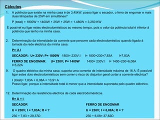 Cálculos A potência que existe na minha casa é de 3,45kW, posso ligar o secador, o ferro de engomar e mais duas lâmpadas de 25W em simultâneo? P (total) = 1800W + 1400W + 25W + 25W = 1.480W = 3,250 KW È possível eu ligar estes electrodomésticos ao mesmo tempo, pois o valor da potência total é inferior à potência que tenho na minha casa. 2.  Determinação d a intensidade da corrente que percorre cada electrodoméstico quando ligado à tomada da rede eléctrica da minha casa. P= U.I SECADOR:  U= 230V; P= 1800W  1800= 230V.I  I= 1800÷230=7,83A   I=7,83A  FERRO DE ENGOMAR:  U= 230V; P= 1400W  1400= 230V.I  I= 1400÷230=6,08A  I=5,22A O quadro eléctrico da minha casa, suporta uma corrente de intensidade máxima de 16 A. É possível ligar estes dois electrodomésticos sem correr o risco do disjuntor geral cortar a corrente eléctrica?  I (total)= 7,83A + 6,08A = 13,91 A   Posso ligar, porque a intensidade total é menor que a intensidade suportada pelo quadro eléctrico. Determinação da  resistência eléctrica de cada electrodomésticos.  R= U ÷ I   SECADOR FERRO DE ENGOMAR U = 230V; I = 7,83A; R = ? U = 230V; I = 6,08A; R = ? 230  ÷ 7,83 = 29,37Ω 230 ÷ 6,08= 37,82Ω 