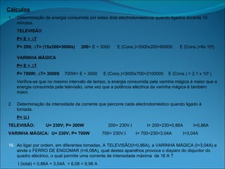 Cálculos 1.  Determinação da energia consumida por estes dois electrodomésticos quando ligados durante 15 minutos. TELEVISÃO P= E ÷ ∆T P= 200; ∆T= (15x200=3000s)  200 = E ÷ 3000  E (Cons.)=3000x200=60000  E (Cons.)=6x 10 4 j VARINHA MÁGICA P= E ÷ ∆T P= 700W; ∆T= 3000S  700W= E ÷ 3000  E (Cons.)=3000x700=2100000  E (Cons.) = 2,1 x 10 5  j Verifica-se que no mesmo intervalo de tempo, a energia consumida pela varinha mágica é maior que a energia consumida pela televisão, uma vez que a potência eléctrica da varinha mágica é também maior. 2.   Determinação d a intensidade da corrente que percorre cada electrodoméstico quando ligado à tomada. P= U.I TELEVISÃO:  U= 230V; P= 200W   200= 230V.I  I= 200÷230=0,86A    I=0,86A  VARINHA MÁGICA:  U= 230V; P= 700W  700= 230V.I  I= 700÷230=3,04A  I=3,04A Ao ligar por ordem, em diferentes tomadas, A TELEVISÃO(I=0,86A), a VARINHA MÁGICA (I=3,04A) e ainda o FERRO DE ENGOMAR (I=6,08A), qual destes aparelhos provoca o disparo do disjuntor do quadro eléctrico, o qual permite uma corrente de intensidade máxima  de 16 A ?   I (total) = 0,86A + 3,04A  + 6,08 = 9,98 A Nenhum, pois  a intensidade total é menor que a intensidade máxima suportada pelo quadro eléctrico. 