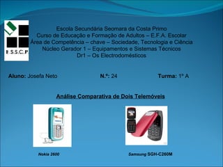 Escola Secundária Seomara da Costa Primo Curso de Educação e Formação de Adultos – E.F.A. Escolar Área de Competência – chave – Sociedade, Tecnologia e Ciência Núcleo Gerador 1 – Equipamentos e Sistemas Técnicos Dr1 – Os Electrodomésticos Aluno:  Josefa Neto   N.º:  24  Turma:  1º A Análise Comparativa de Dois Telemóveis Nokia 2600  Samsung  SGH-C260M  
