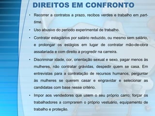 DIREITOS EM CONFRONTO 
• Recorrer a contratos a prazo, recibos verdes e trabalho em part-time. 
• Uso abusivo do período experimental de trabalho. 
• Contratar estagiários por salário reduzido, ou mesmo sem salário, 
e prolongar os estágios em lugar de contratar mão-de-obra 
assalariada e com direito a progredir na carreira. 
• Discriminar idade, cor, orientação sexual e sexo, pagar menos às 
mulheres, não contratar grávidas, despedir quem se casa. Em 
entrevistas para a contratação de recursos humanos, perguntar 
às mulheres se querem casar e engravidar e selecionar as 
candidatas com base nesse critério. 
• Impor aos vendedores que usem o seu próprio carro; forçar os 
trabalhadores a comprarem o próprio vestuário, equipamento de 
trabalho e proteção. 
 
