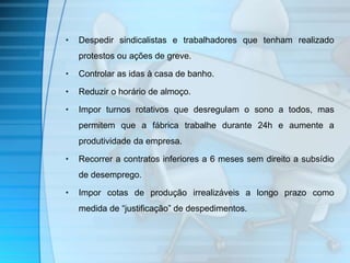 • Despedir sindicalistas e trabalhadores que tenham realizado 
protestos ou ações de greve. 
• Controlar as idas à casa de banho. 
• Reduzir o horário de almoço. 
• Impor turnos rotativos que desregulam o sono a todos, mas 
permitem que a fábrica trabalhe durante 24h e aumente a 
produtividade da empresa. 
• Recorrer a contratos inferiores a 6 meses sem direito a subsídio 
de desemprego. 
• Impor cotas de produção irrealizáveis a longo prazo como 
medida de “justificação” de despedimentos. 
 